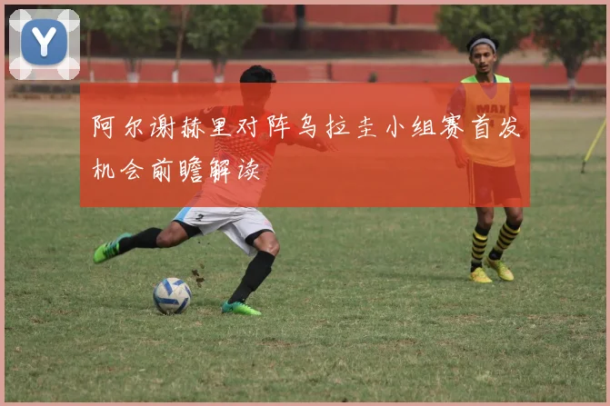 阿尔谢赫里对阵乌拉圭小组赛首发机会前瞻解读