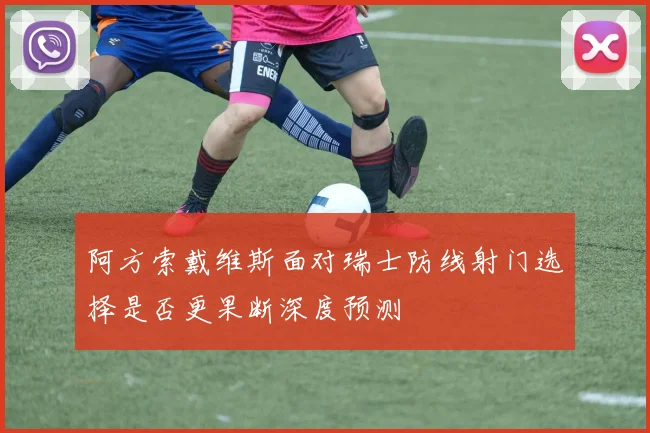 阿方索戴维斯面对瑞士防线射门选择是否更果断深度预测
