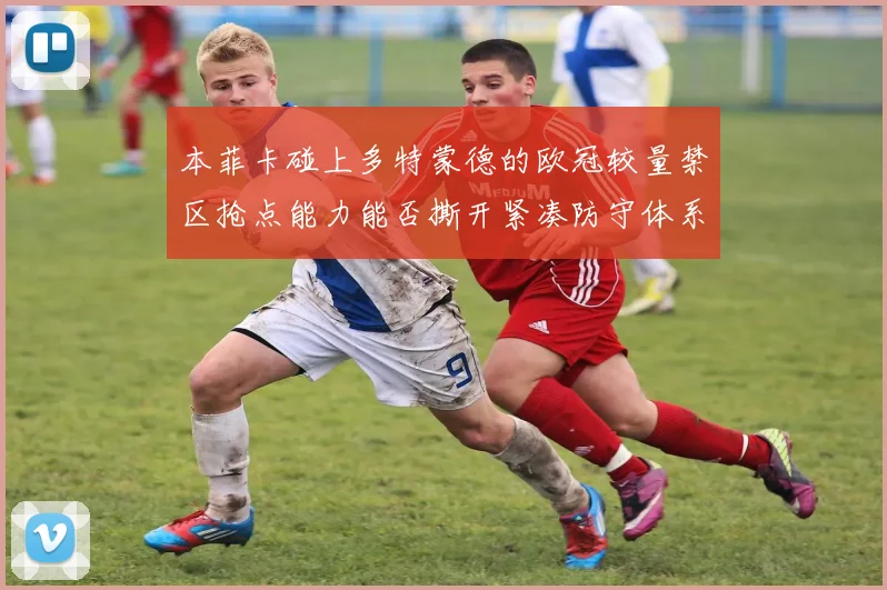 本菲卡碰上多特蒙德的欧冠较量禁区抢点能力能否撕开紧凑防守体系