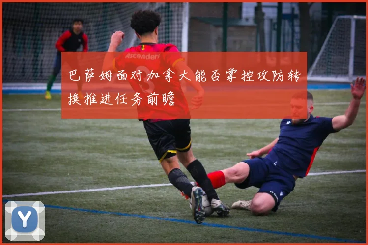 巴萨姆面对加拿大能否掌控攻防转换推进任务前瞻