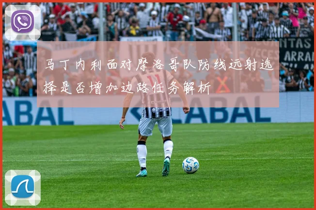 马丁内利面对摩洛哥队防线远射选择是否增加边路任务解析