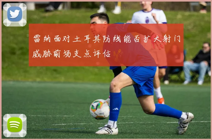雷纳面对土耳其防线能否扩大射门威胁前场支点评估