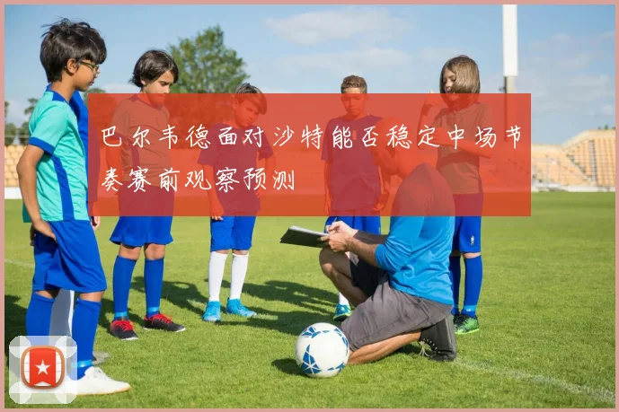 巴尔韦德面对沙特能否稳定中场节奏赛前观察预测