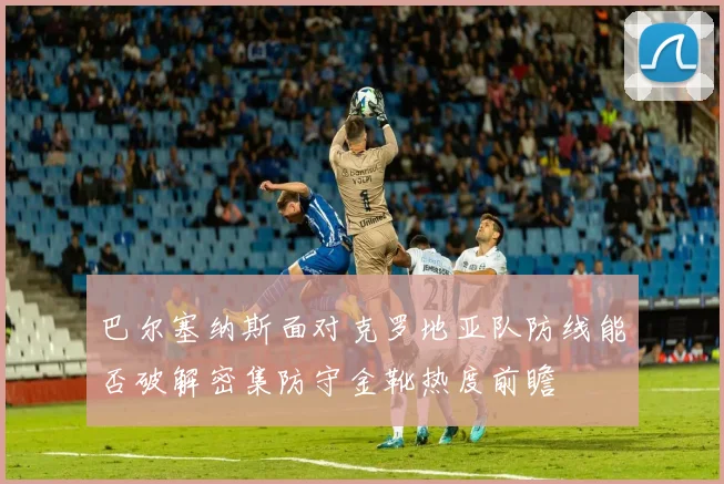 巴尔塞纳斯面对克罗地亚队防线能否破解密集防守金靴热度前瞻