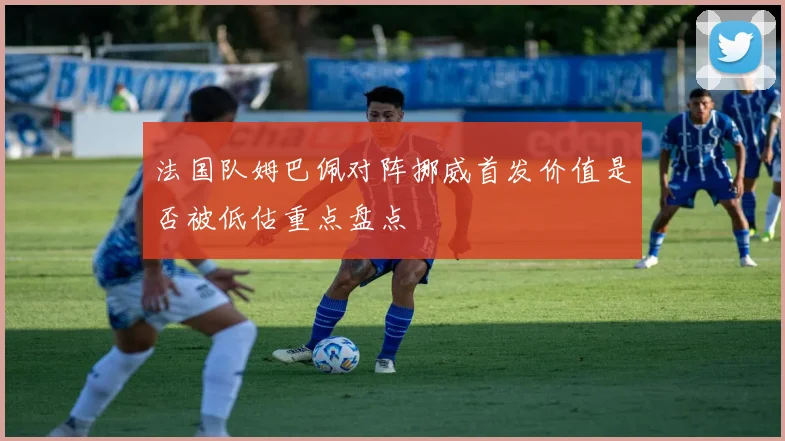 法国队姆巴佩对阵挪威首发价值是否被低估重点盘点