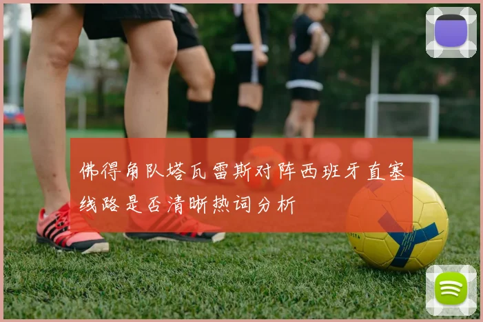 佛得角队塔瓦雷斯对阵西班牙直塞线路是否清晰热词分析