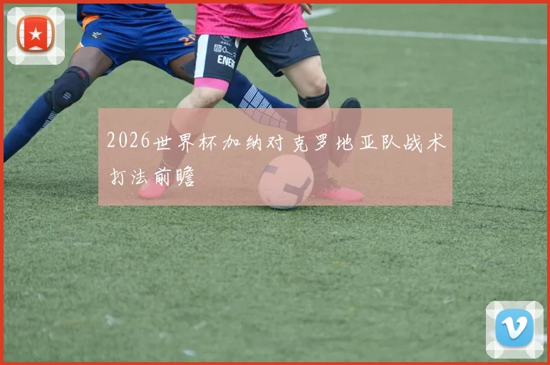 2026世界杯加纳对克罗地亚队战术打法前瞻