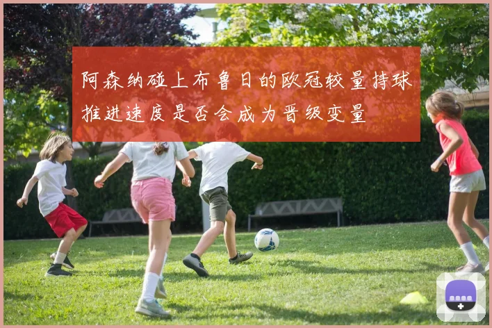 阿森纳碰上布鲁日的欧冠较量持球推进速度是否会成为晋级变量
