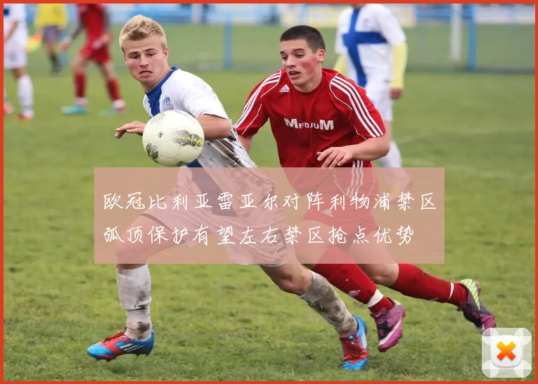 欧冠比利亚雷亚尔对阵利物浦禁区弧顶保护有望左右禁区抢点优势