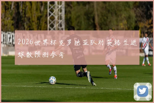 2026世界杯克罗地亚队对英格兰进球数预测参考