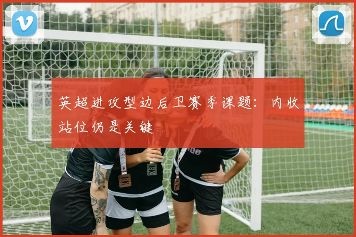 英超进攻型边后卫赛季课题：内收站位仍是关键