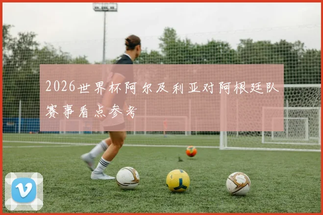 2026世界杯阿尔及利亚对阿根廷队赛事看点参考