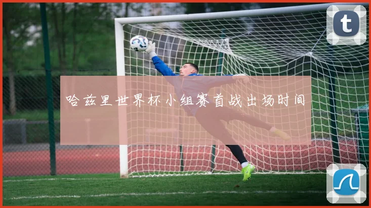 哈兹里世界杯小组赛首战出场时间