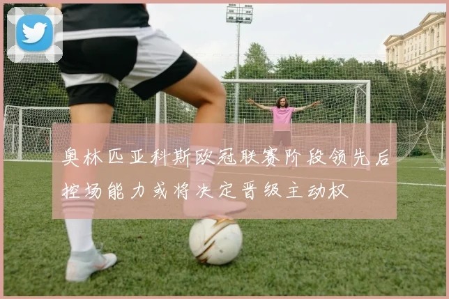 奥林匹亚科斯欧冠联赛阶段领先后控场能力或将决定晋级主动权