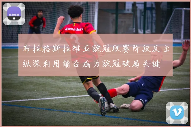 布拉格斯拉维亚欧冠联赛阶段反击纵深利用能否成为欧冠破局关键