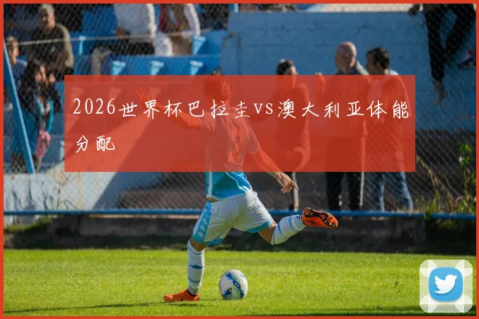 2026世界杯巴拉圭vs澳大利亚体能分配