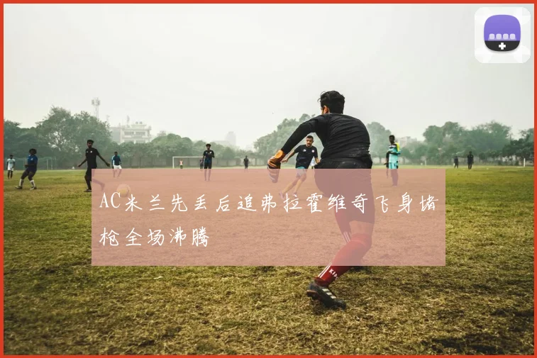 AC米兰先丢后追弗拉霍维奇飞身堵枪全场沸腾