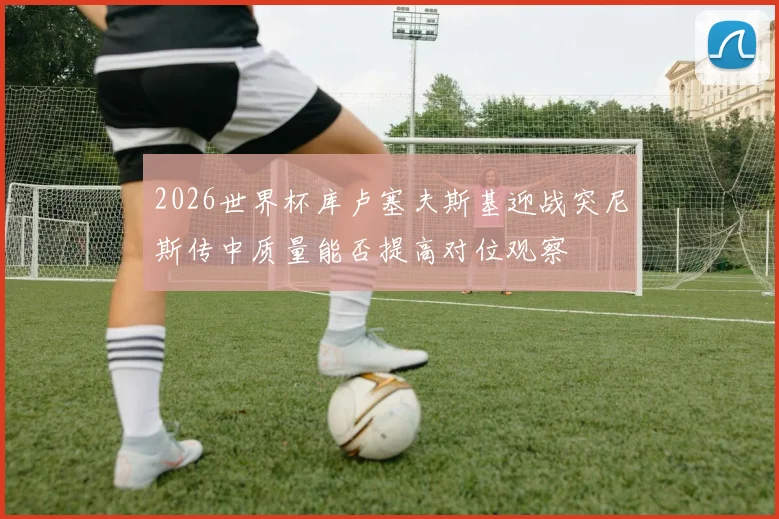 2026世界杯库卢塞夫斯基迎战突尼斯传中质量能否提高对位观察