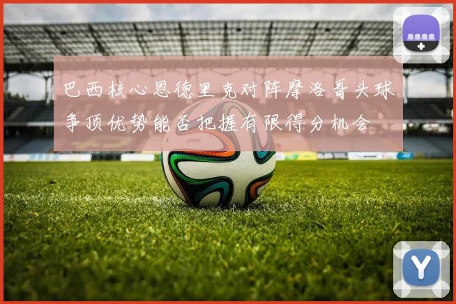 巴西核心恩德里克对阵摩洛哥头球争顶优势能否把握有限得分机会