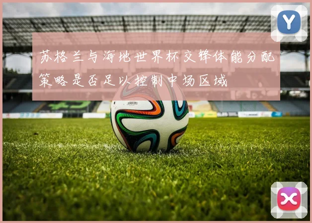苏格兰与海地世界杯交锋体能分配策略是否足以控制中场区域