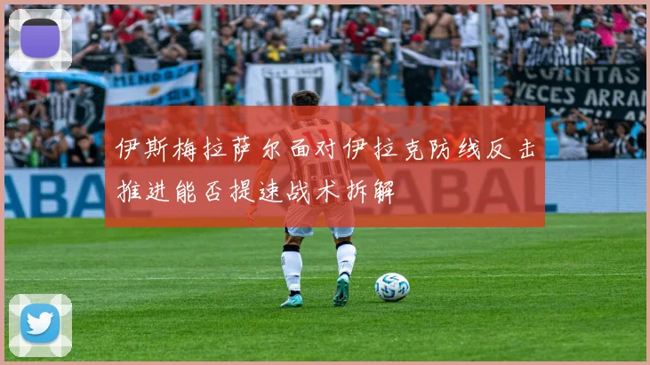 伊斯梅拉萨尔面对伊拉克防线反击推进能否提速战术拆解