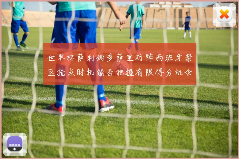 世界杯萨利姆多萨里对阵西班牙禁区抢点时机能否把握有限得分机会