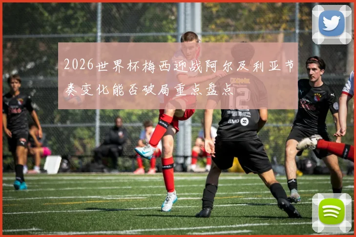 2026世界杯梅西迎战阿尔及利亚节奏变化能否破局重点盘点