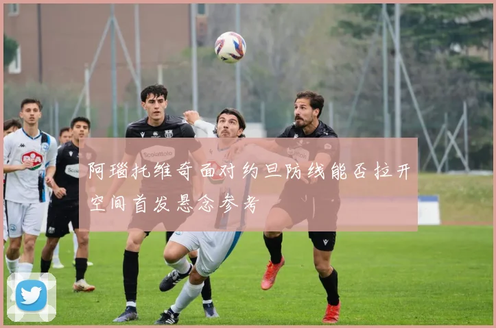 阿瑙托维奇面对约旦防线能否拉开空间首发悬念参考