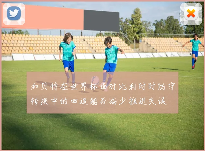 加贝特在世界杯面对比利时时防守转换中的回追能否减少推进失误