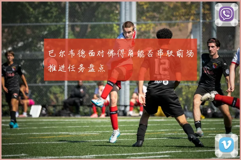 巴尔韦德面对佛得角能否串联前场推进任务盘点