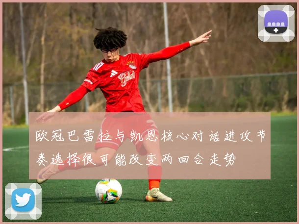 欧冠巴雷拉与凯恩核心对话进攻节奏选择很可能改变两回合走势