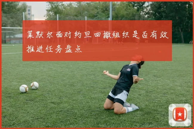 莱默尔面对约旦回撤组织是否有效推进任务盘点