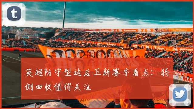 英超防守型边后卫新赛季看点:弱侧回收值得关注