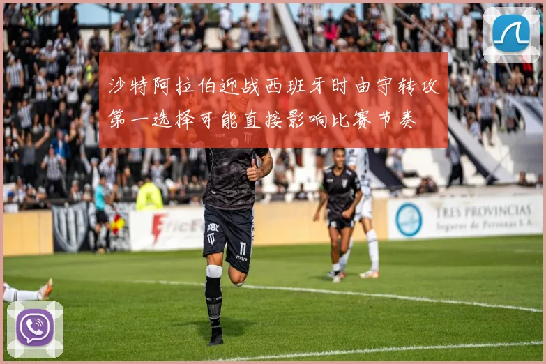沙特阿拉伯迎战西班牙时由守转攻第一选择可能直接影响比赛节奏