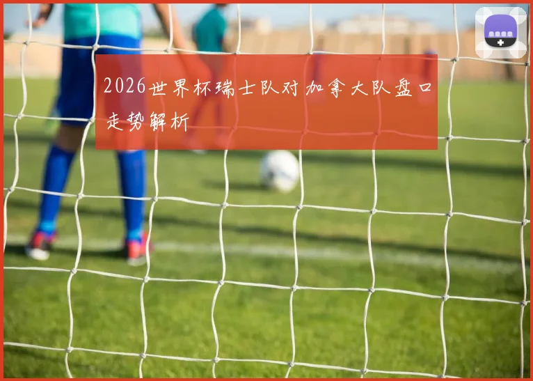 2026世界杯瑞士队对加拿大队盘口走势解析