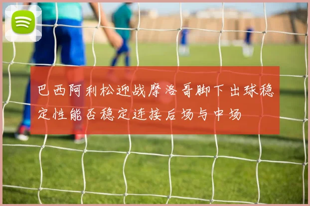 巴西阿利松迎战摩洛哥脚下出球稳定性能否稳定连接后场与中场