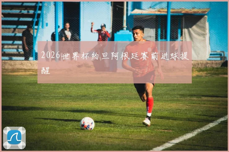 2026世界杯约旦阿根廷赛前进球提醒