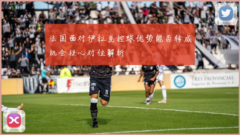 法国面对伊拉克控球优势能否转成机会核心对位解析