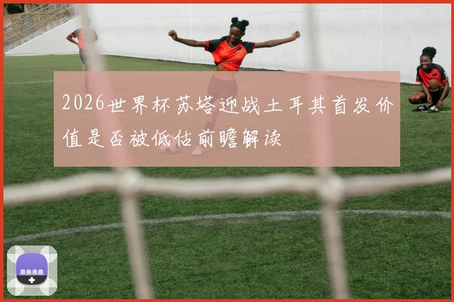 2026世界杯苏塔迎战土耳其首发价值是否被低估前瞻解读