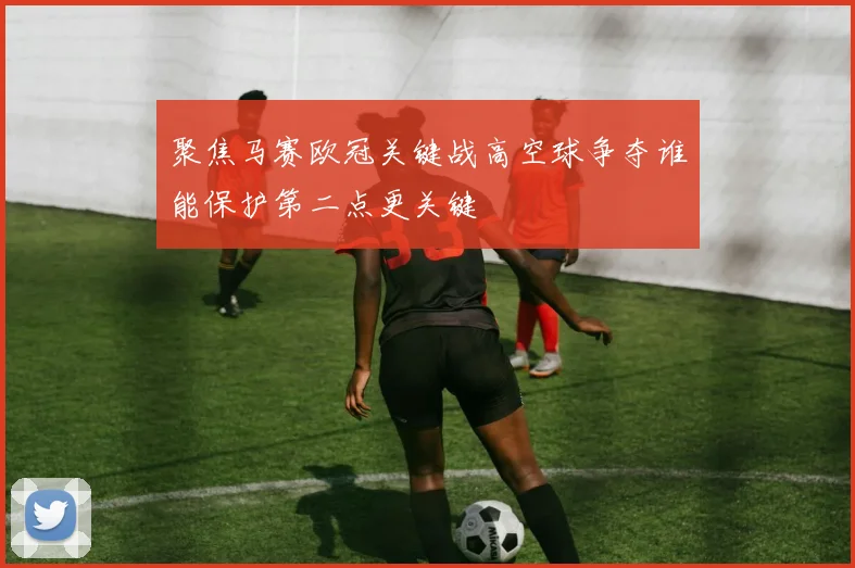 聚焦马赛欧冠关键战高空球争夺谁能保护第二点更关键