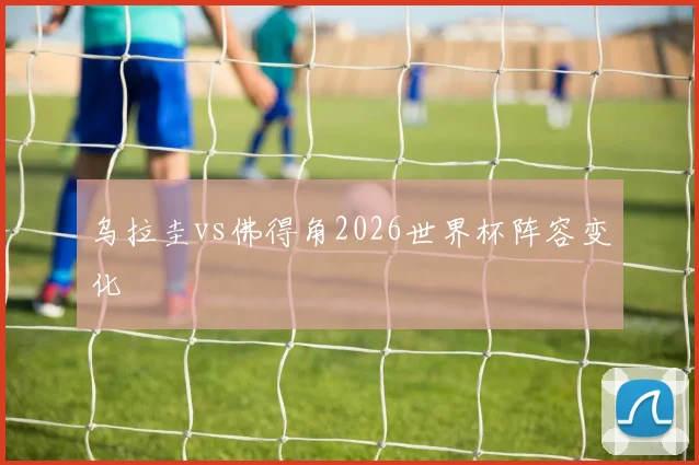 乌拉圭vs佛得角2026世界杯阵容变化