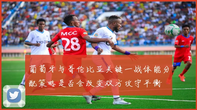葡萄牙与哥伦比亚关键一战体能分配策略是否会改变双方攻守平衡